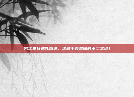 男士生日送礼精选，这些手表是你的不二之选！