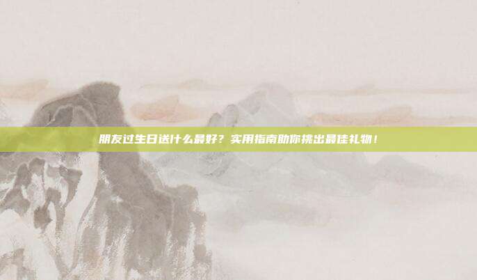 朋友过生日送什么最好？实用指南助你挑出最佳礼物！