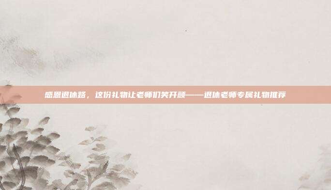感恩退休路，这份礼物让老师们笑开颜——退休老师专属礼物推荐