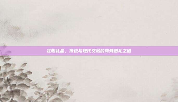 牲物礼品，传统与现代交融的商务赠礼之道