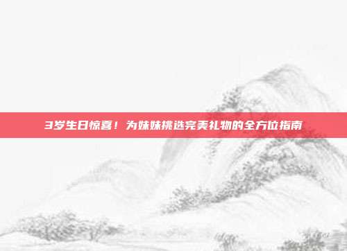 3岁生日惊喜！为妹妹挑选完美礼物的全方位指南
