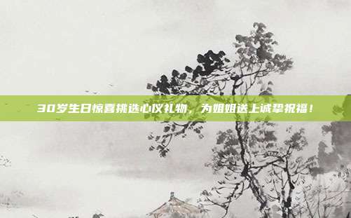 30岁生日惊喜挑选心仪礼物，为姐姐送上诚挚祝福！