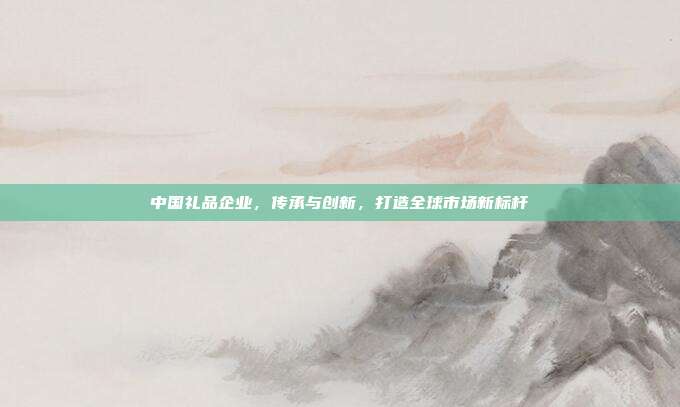 中国礼品企业，传承与创新，打造全球市场新标杆