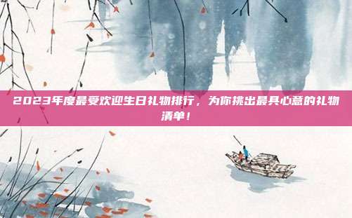 2023年度最受欢迎生日礼物排行，为你挑出最具心意的礼物清单！