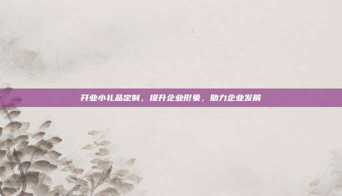 开业小礼品定制，提升企业形象，助力企业发展