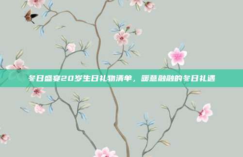 冬日盛宴20岁生日礼物清单，暖意融融的冬日礼遇