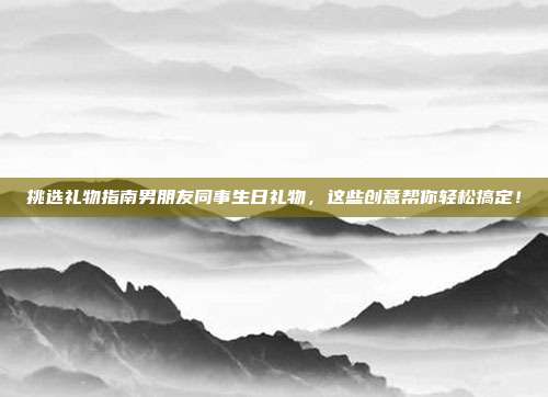 挑选礼物指南男朋友同事生日礼物，这些创意帮你轻松搞定！
