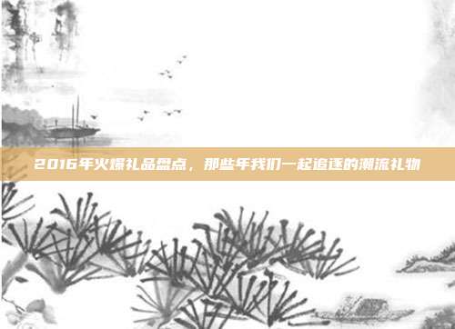 2016年火爆礼品盘点，那些年我们一起追逐的潮流礼物