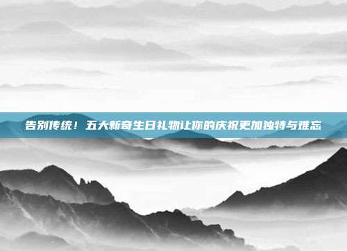 告别传统！五大新奇生日礼物让你的庆祝更加独特与难忘