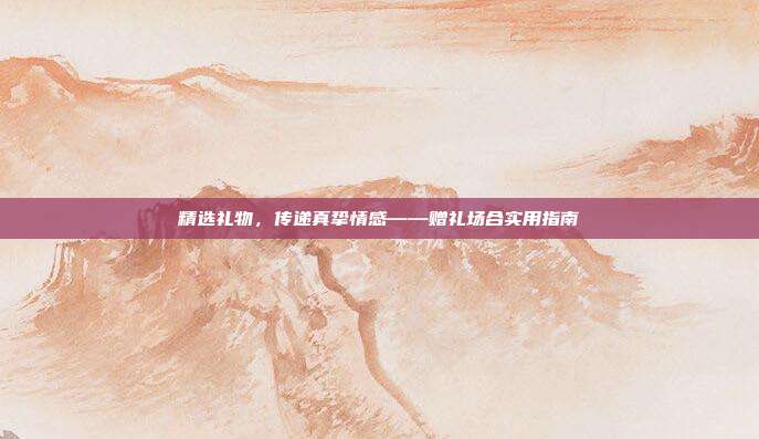 精选礼物，传递真挚情感——赠礼场合实用指南