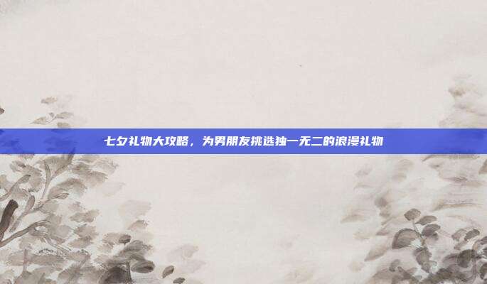 七夕礼物大攻略，为男朋友挑选独一无二的浪漫礼物