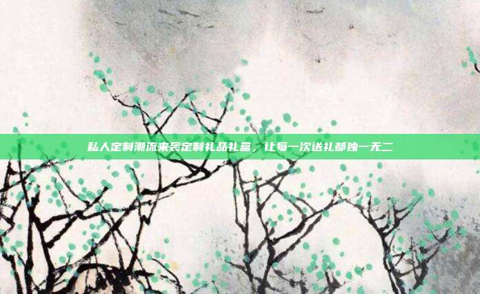 私人定制潮流来袭定制礼品礼盒，让每一次送礼都独一无二