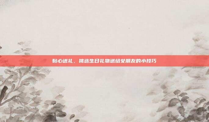 贴心送礼，挑选生日礼物送给女朋友的小技巧