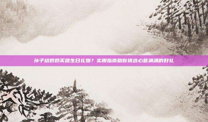 孙子给奶奶买啥生日礼物？实用指南助你挑选心意满满的好礼