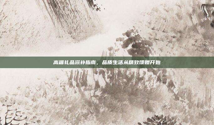 高端礼品滋补指南，品质生活从精致馈赠开始