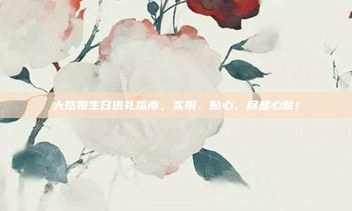 大姑姐生日送礼指南，实用、贴心，尽显心意！