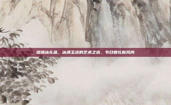 琉璃冰礼品，冰清玉洁的艺术之选，节日赠礼新风尚