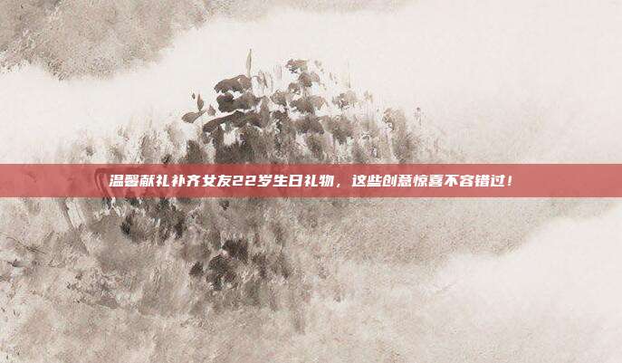 温馨献礼补齐女友22岁生日礼物，这些创意惊喜不容错过！