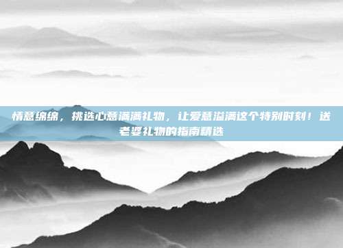 情意绵绵，挑选心意满满礼物，让爱意溢满这个特别时刻！送老婆礼物的指南精选