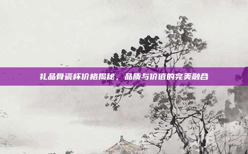 礼品骨瓷杯价格揭秘，品质与价值的完美融合