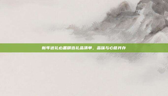 新年送礼必备精选礼品清单，品味与心意并存