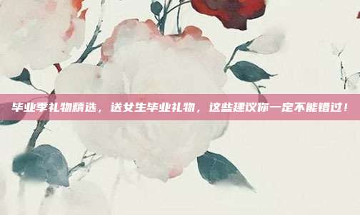 毕业季礼物精选，送女生毕业礼物，这些建议你一定不能错过！