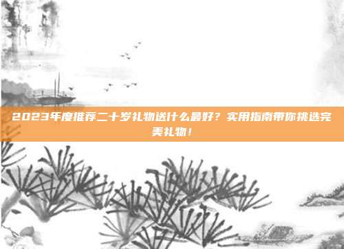 2023年度推荐二十岁礼物送什么最好？实用指南带你挑选完美礼物！