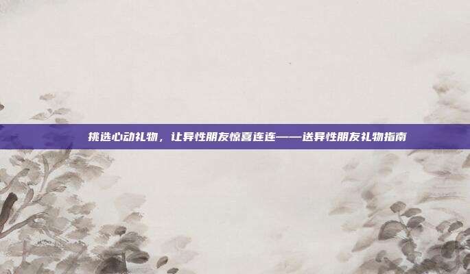 🎁挑选心动礼物，让异性朋友惊喜连连——送异性朋友礼物指南