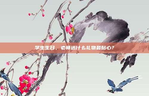 学生生日，老师送什么礼物最贴心？