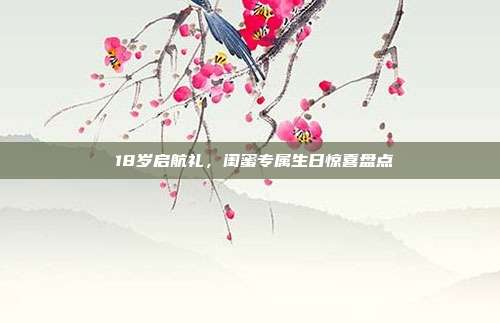🎉18岁启航礼，闺蜜专属生日惊喜盘点🎂