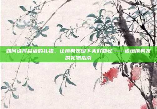 如何选择合适的礼物，让前男友留下美好回忆——送给前男友的礼物指南