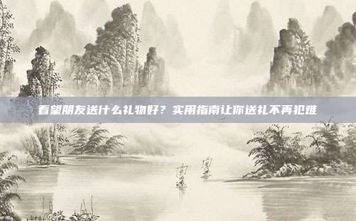 看望朋友送什么礼物好？实用指南让你送礼不再犯难