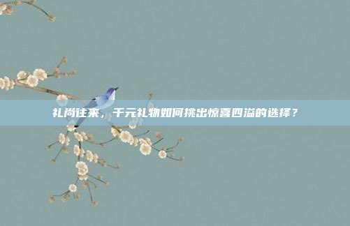 礼尚往来，千元礼物如何挑出惊喜四溢的选择？