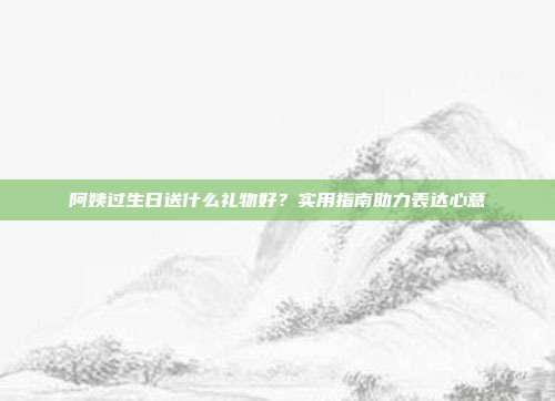 阿姨过生日送什么礼物好？实用指南助力表达心意