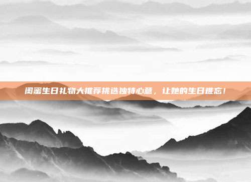 闺蜜生日礼物大推荐挑选独特心意，让她的生日难忘！