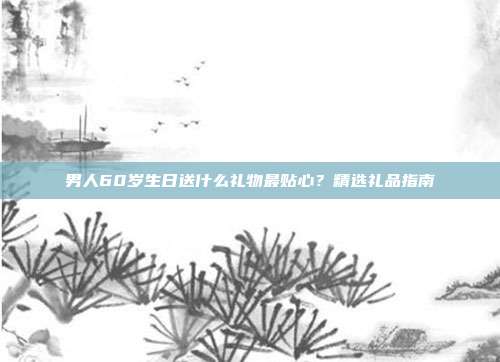 男人60岁生日送什么礼物最贴心？精选礼品指南