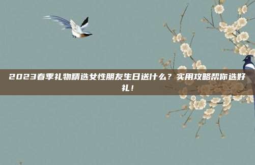 2023春季礼物精选女性朋友生日送什么？实用攻略帮你选好礼！