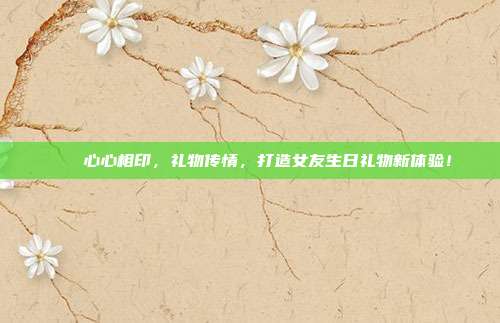 🎉心心相印，礼物传情，打造女友生日礼物新体验！