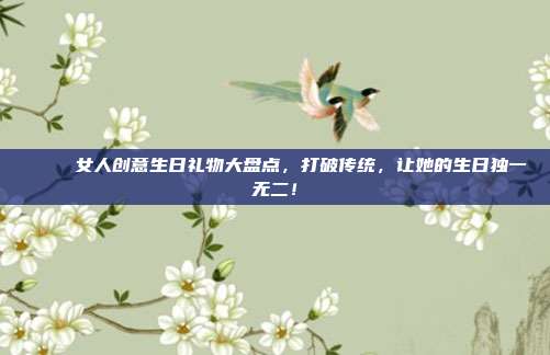 🎉 女人创意生日礼物大盘点，打破传统，让她的生日独一无二！