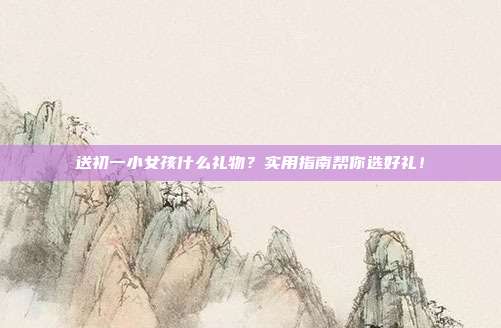 送初一小女孩什么礼物？实用指南帮你选好礼！
