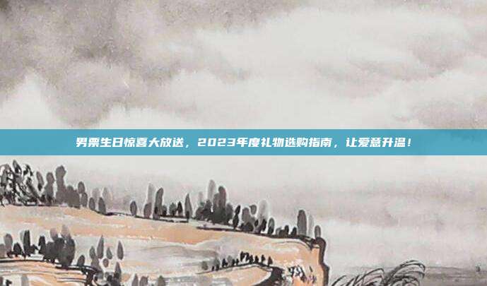 男票生日惊喜大放送，2023年度礼物选购指南，让爱意升温！