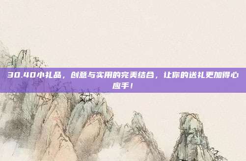 30.40小礼品，创意与实用的完美结合，让你的送礼更加得心应手！