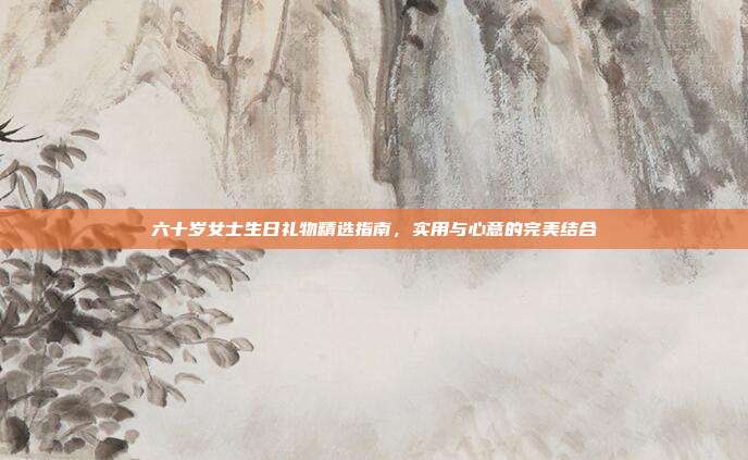 六十岁女士生日礼物精选指南，实用与心意的完美结合