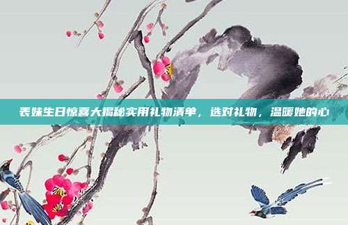 表妹生日惊喜大揭秘实用礼物清单，选对礼物，温暖她的心