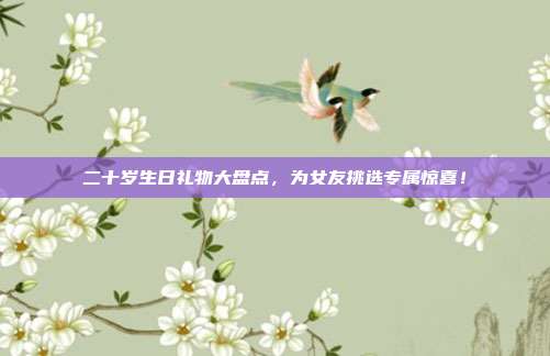 二十岁生日礼物大盘点，为女友挑选专属惊喜！