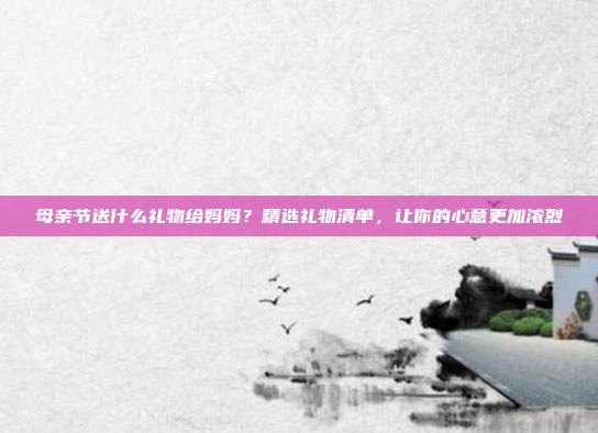 母亲节送什么礼物给妈妈？精选礼物清单，让你的心意更加浓烈