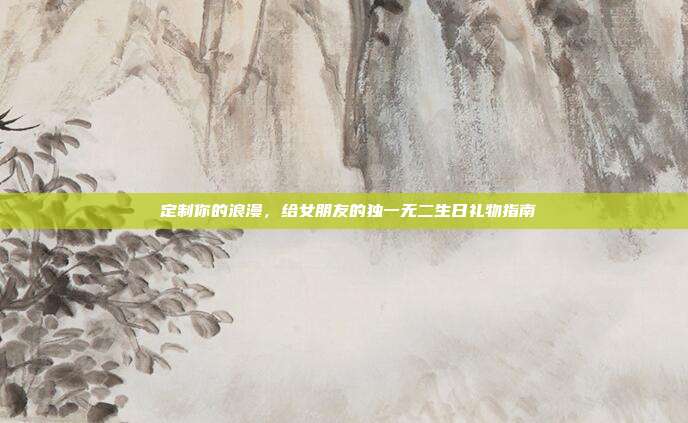 💕定制你的浪漫，给女朋友的独一无二生日礼物指南💖