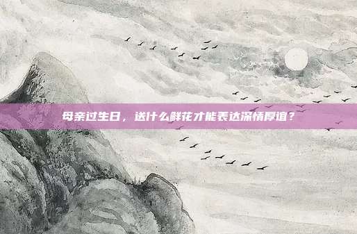 母亲过生日，送什么鲜花才能表达深情厚谊？