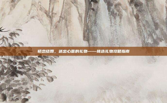 初恋结婚，送出心意的礼物——挑选礼物攻略指南