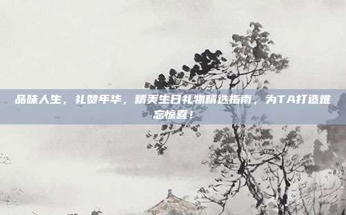 品味人生，礼赞年华，精美生日礼物精选指南，为TA打造难忘惊喜！